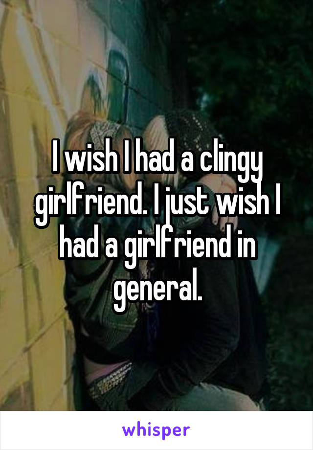 I wish I had a clingy girlfriend. I just wish I had a girlfriend in general.
