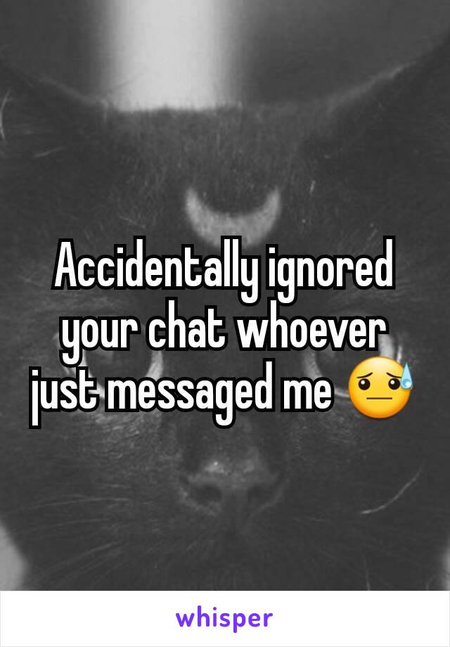 Accidentally ignored your chat whoever just messaged me 😓