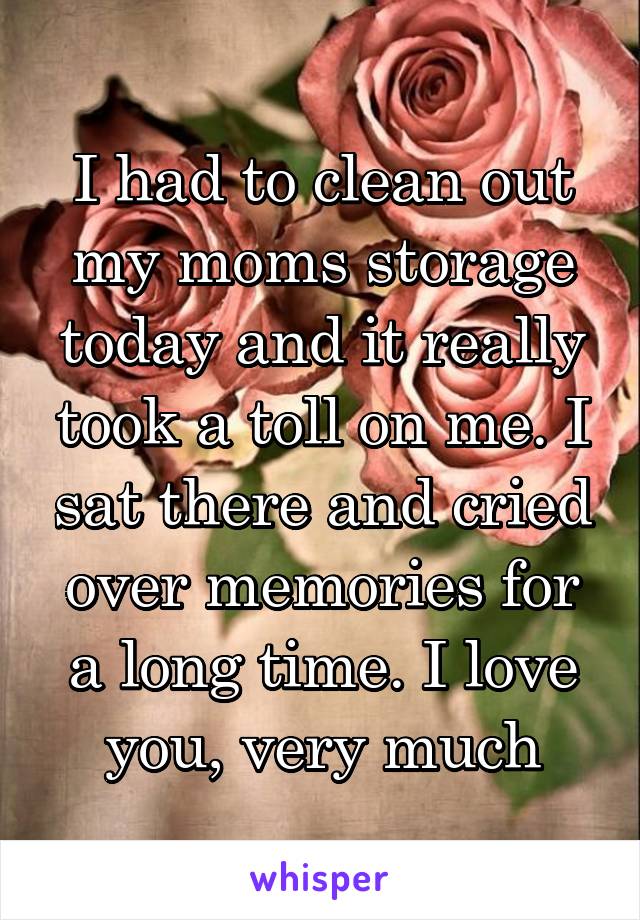 I had to clean out my moms storage today and it really took a toll on me. I sat there and cried over memories for a long time. I love you, very much