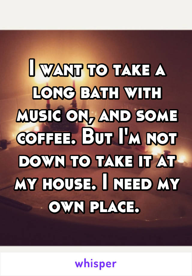 I want to take a long bath with music on, and some coffee. But I'm not down to take it at my house. I need my own place. 