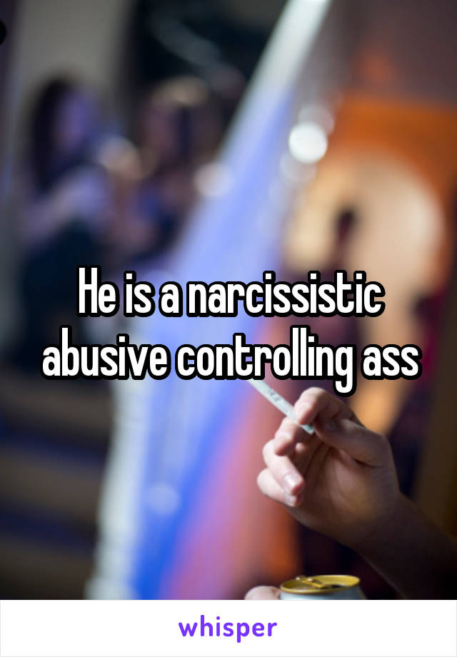 He is a narcissistic abusive controlling ass