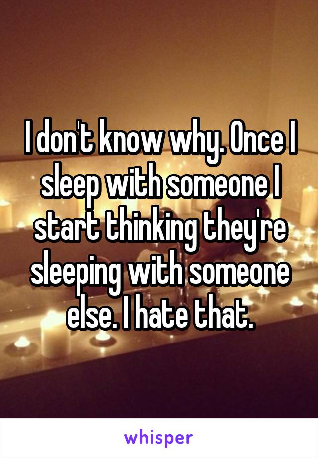 I don't know why. Once I sleep with someone I start thinking they're sleeping with someone else. I hate that.