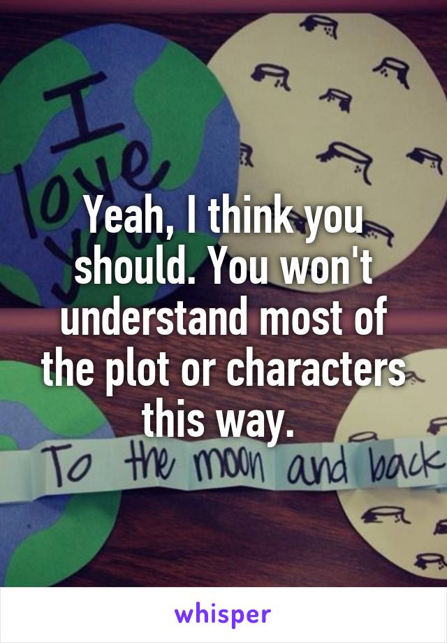 Yeah, I think you should. You won't understand most of the plot or characters this way. 
