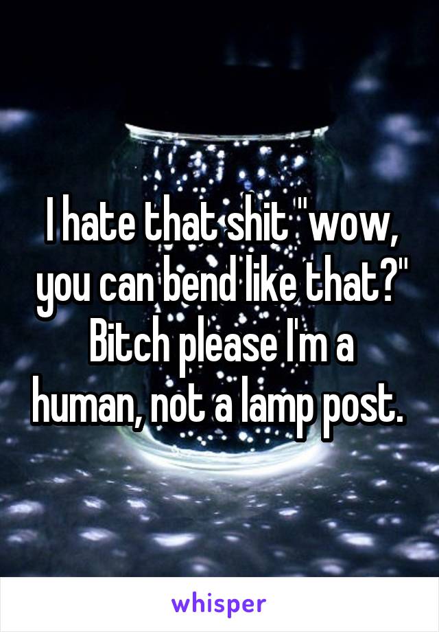 I hate that shit "wow, you can bend like that?" Bitch please I'm a human, not a lamp post. 