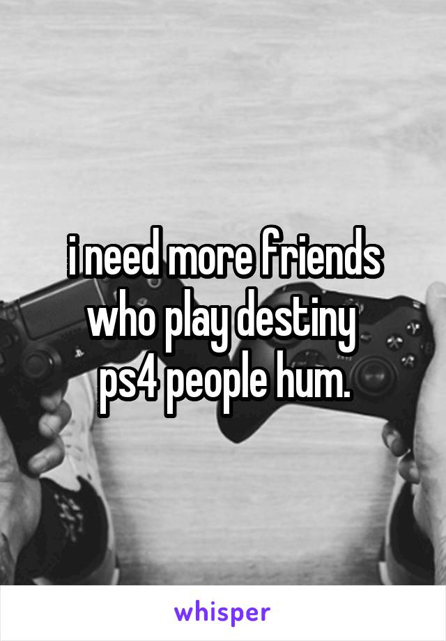 i need more friends who play destiny 
ps4 people hum.