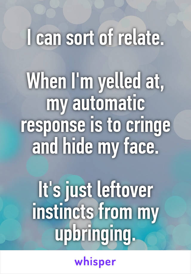 I can sort of relate.

When I'm yelled at, my automatic response is to cringe and hide my face.

It's just leftover instincts from my upbringing.