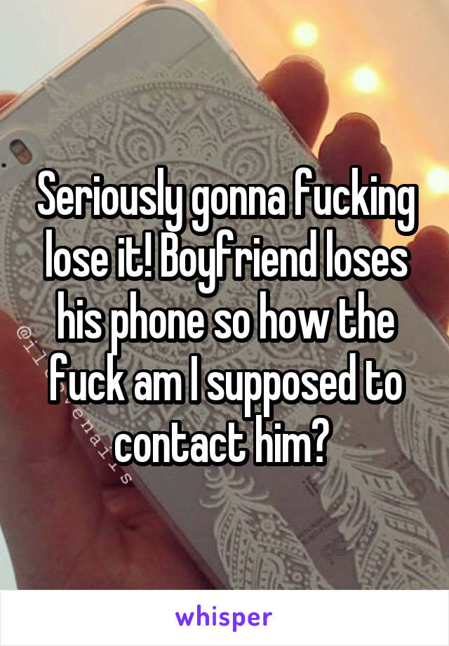 Seriously gonna fucking lose it! Boyfriend loses his phone so how the fuck am I supposed to contact him? 
