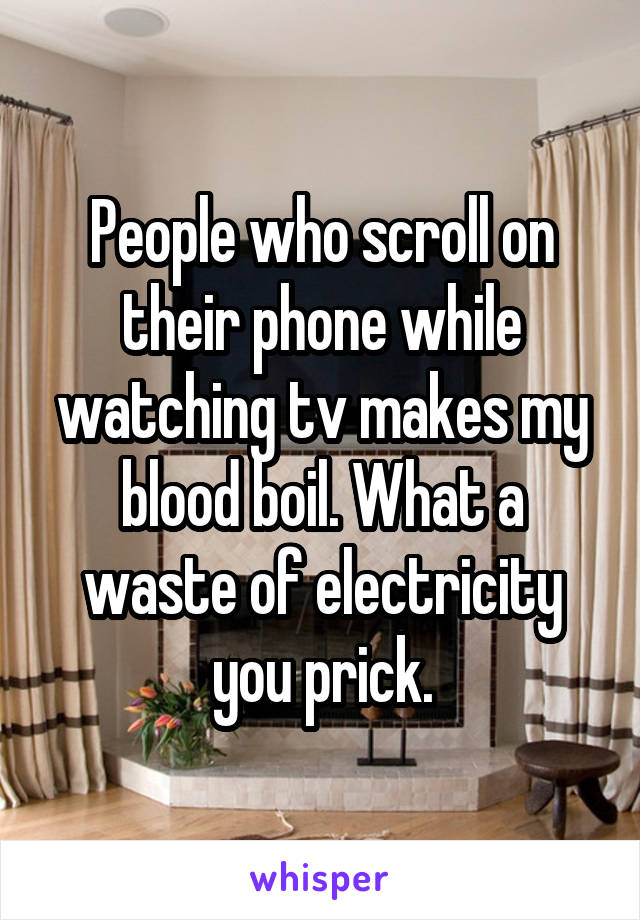 People who scroll on their phone while watching tv makes my blood boil. What a waste of electricity you prick.