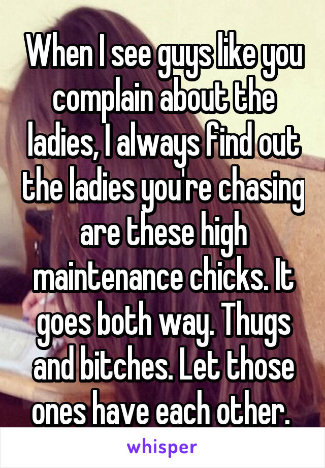 When I see guys like you complain about the ladies, I always find out the ladies you're chasing are these high maintenance chicks. It goes both way. Thugs and bitches. Let those ones have each other. 