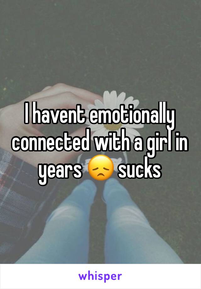 I havent emotionally connected with a girl in years 😞 sucks 