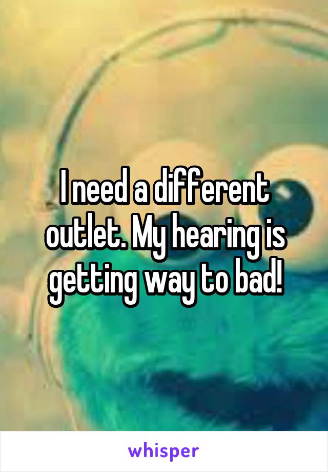I need a different outlet. My hearing is getting way to bad!