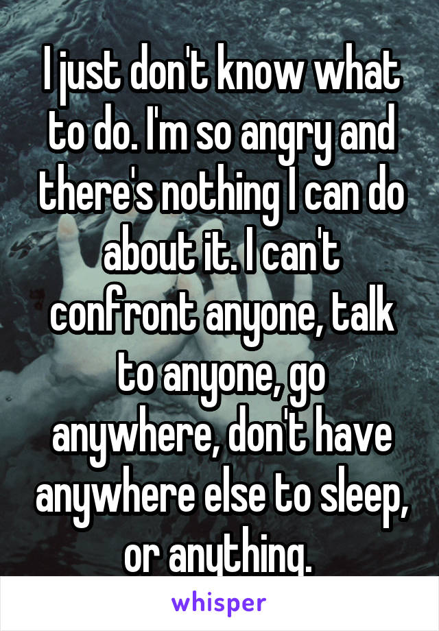 I just don't know what to do. I'm so angry and there's nothing I can do about it. I can't confront anyone, talk to anyone, go anywhere, don't have anywhere else to sleep, or anything. 
