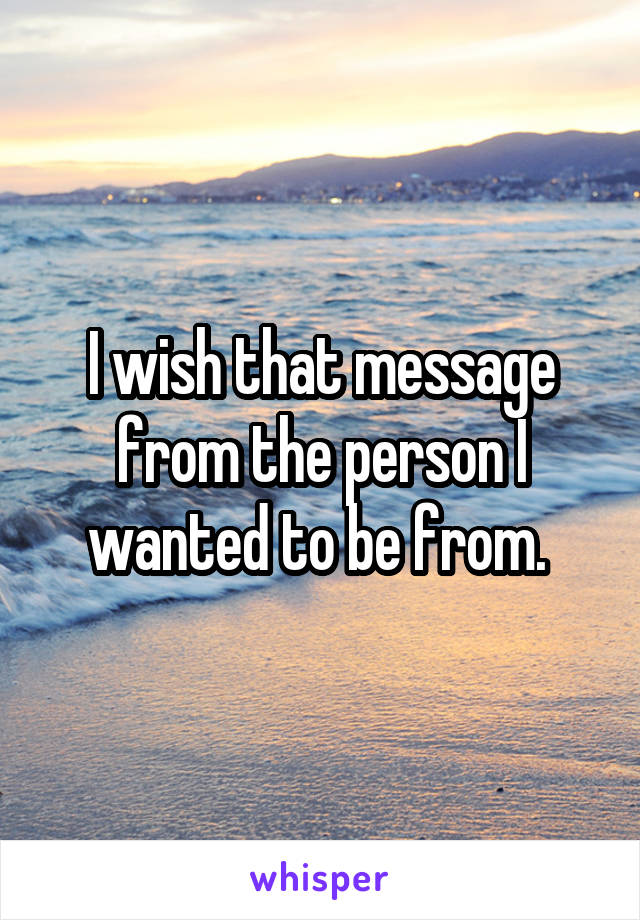 I wish that message from the person I wanted to be from. 