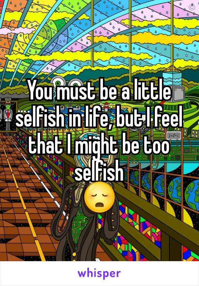You must be a little selfish in life, but I feel that I might be too selfish
😳