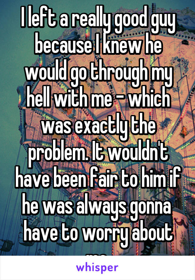 I left a really good guy because I knew he would go through my hell with me - which was exactly the problem. It wouldn't have been fair to him if he was always gonna  have to worry about me.