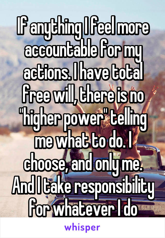 If anything I feel more accountable for my actions. I have total free will, there is no "higher power" telling me what to do. I choose, and only me. And I take responsibility for whatever I do