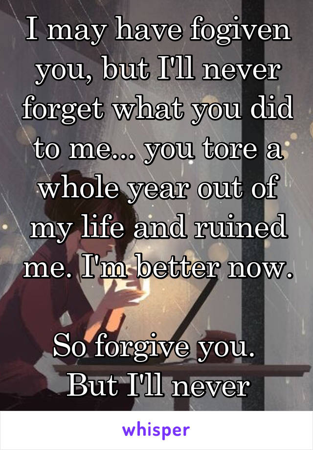 I may have fogiven you, but I'll never forget what you did to me... you tore a whole year out of my life and ruined me. I'm better now. 
So forgive you. 
But I'll never forget.