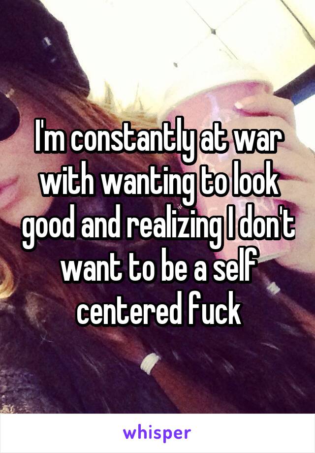 I'm constantly at war with wanting to look good and realizing I don't want to be a self centered fuck