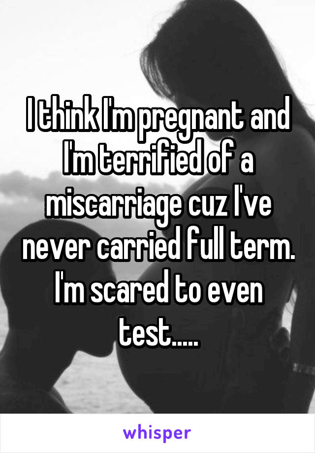 I think I'm pregnant and I'm terrified of a miscarriage cuz I've never carried full term. I'm scared to even test.....