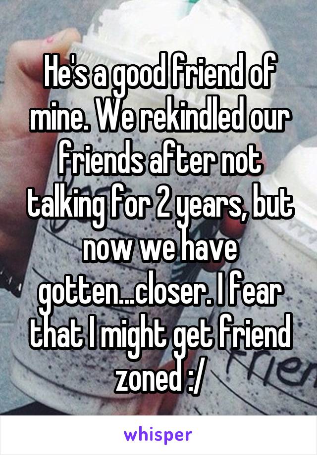 He's a good friend of mine. We rekindled our friends after not talking for 2 years, but now we have gotten...closer. I fear that I might get friend zoned :/
