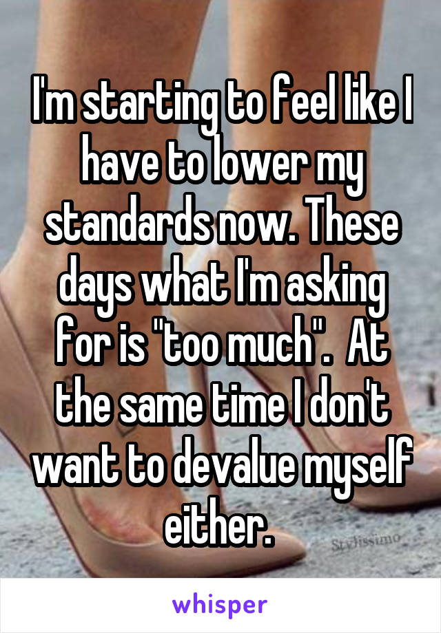 I'm starting to feel like I have to lower my standards now. These days what I'm asking for is "too much".  At the same time I don't want to devalue myself either. 