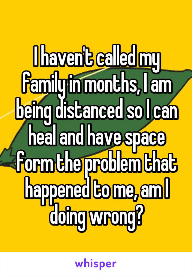 I haven't called my family in months, I am being distanced so I can heal and have space form the problem that happened to me, am I doing wrong?