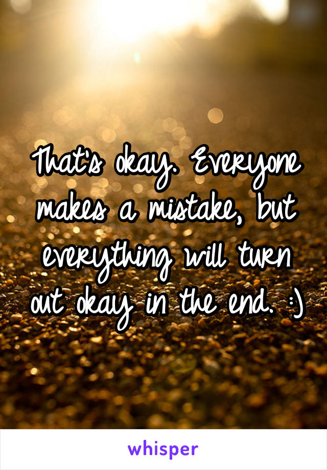 That's okay. Everyone makes a mistake, but everything will turn out okay in the end. :)