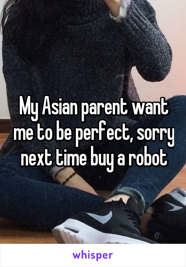 My Asian parent want me to be perfect, sorry next time buy a robot