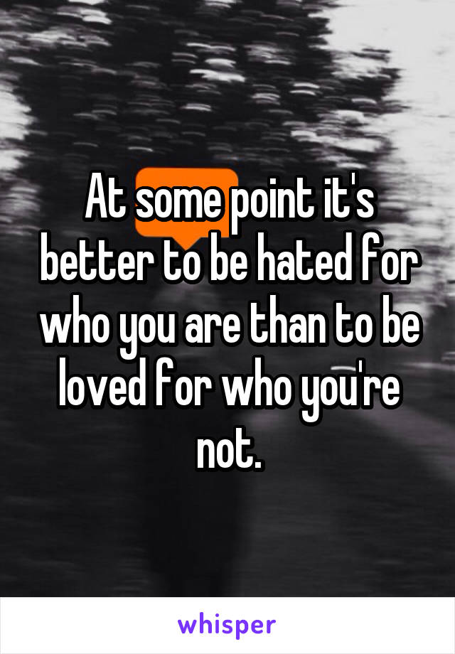At some point it's better to be hated for who you are than to be loved for who you're not.