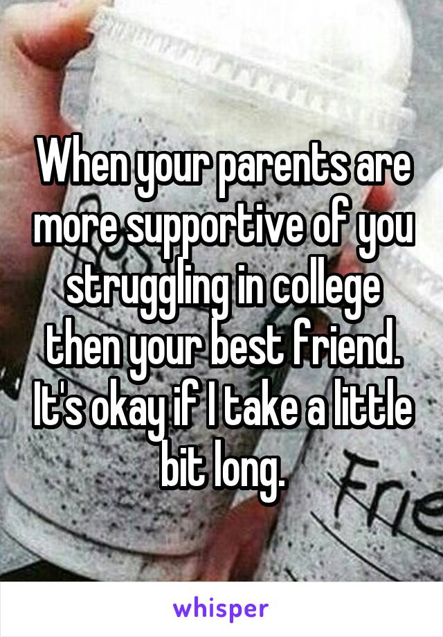When your parents are more supportive of you struggling in college then your best friend. It's okay if I take a little bit long.