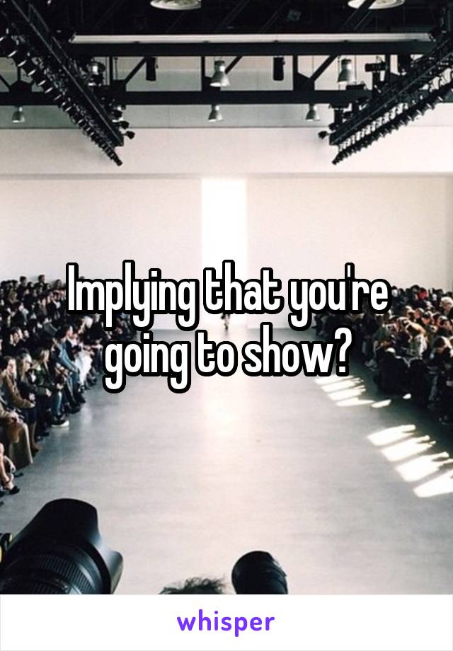 Implying that you're going to show?