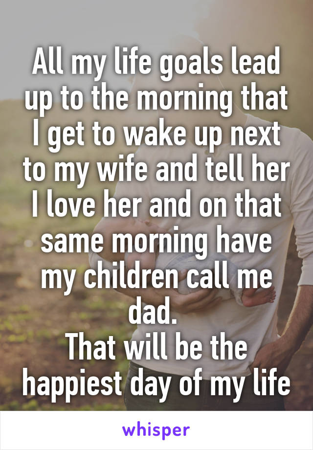 All my life goals lead up to the morning that I get to wake up next to my wife and tell her I love her and on that same morning have my children call me dad. 
That will be the happiest day of my life
