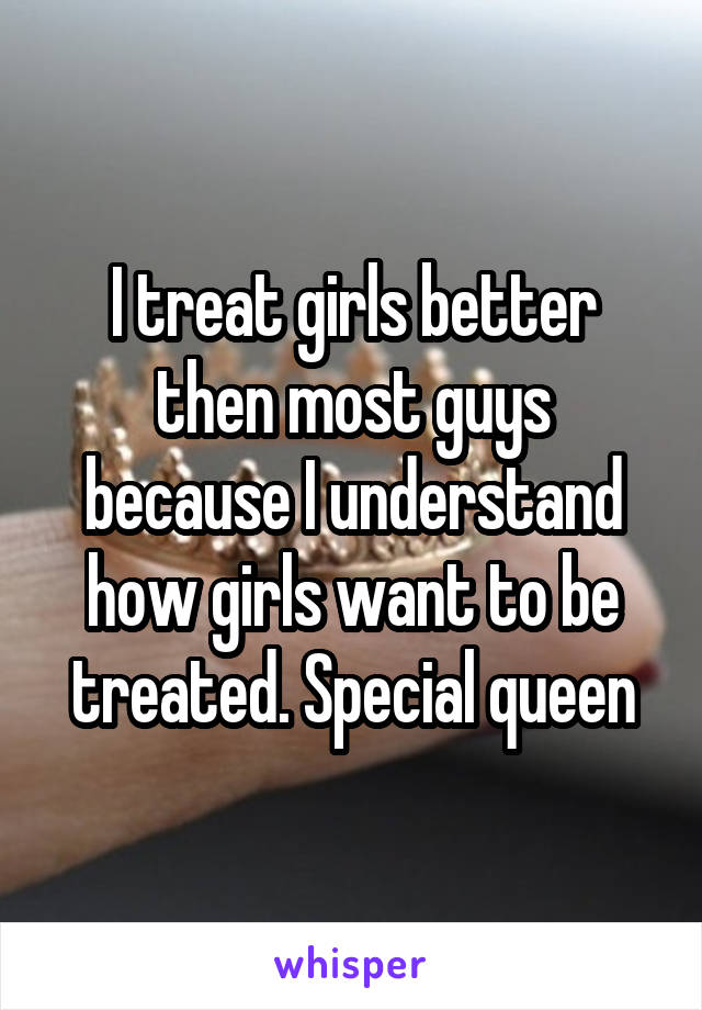 I treat girls better then most guys because I understand how girls want to be treated. Special queen