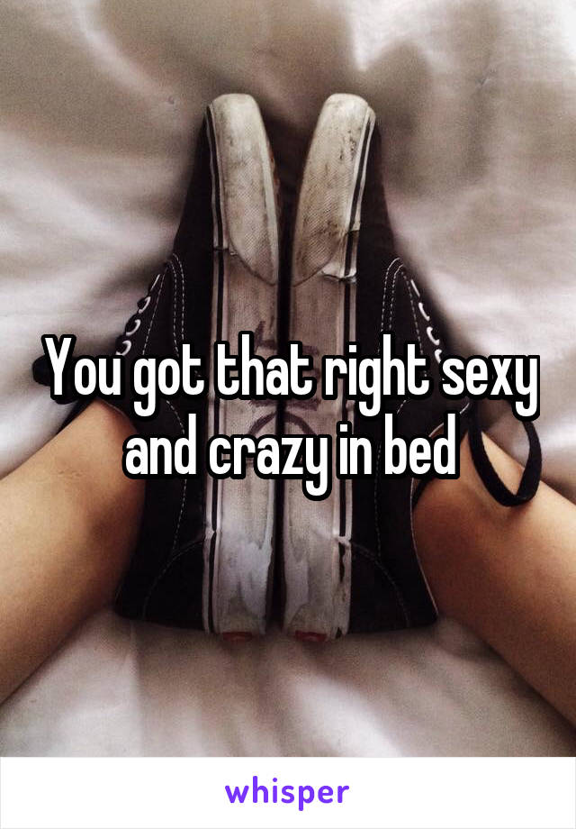 You got that right sexy and crazy in bed