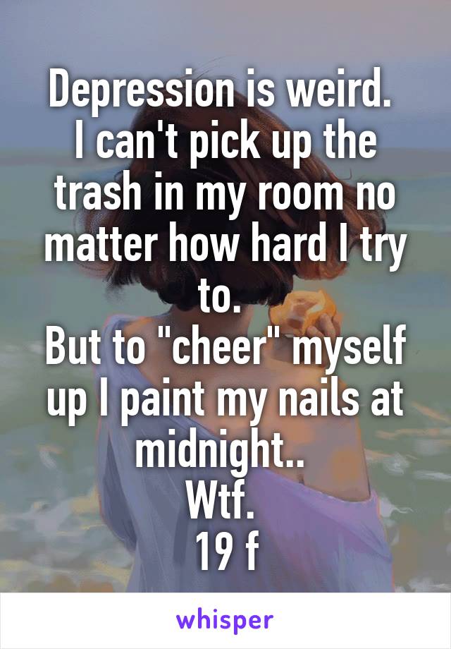 Depression is weird. 
I can't pick up the trash in my room no matter how hard I try to. 
But to "cheer" myself up I paint my nails at midnight.. 
Wtf. 
19 f