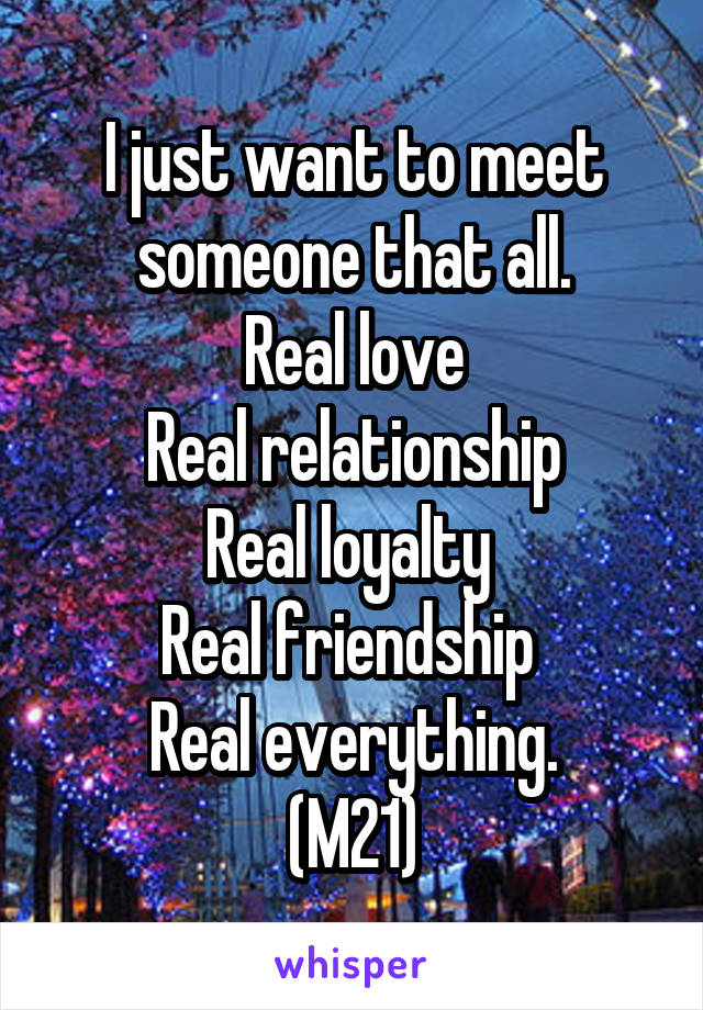 I just want to meet someone that all.
Real love
Real relationship
Real loyalty 
Real friendship 
Real everything.
(M21)