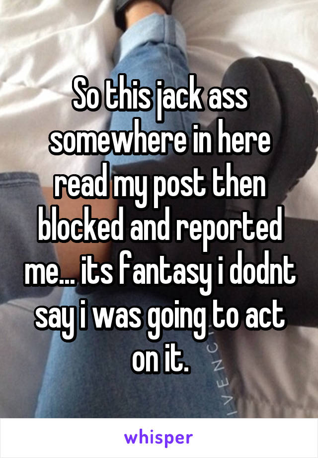 So this jack ass somewhere in here read my post then blocked and reported me... its fantasy i dodnt say i was going to act on it.