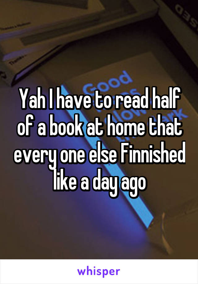 Yah I have to read half of a book at home that every one else Finnished like a day ago