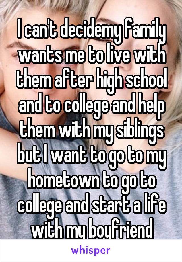 I can't decidemy family wants me to live with them after high school and to college and help them with my siblings but I want to go to my hometown to go to college and start a life with my boyfriend