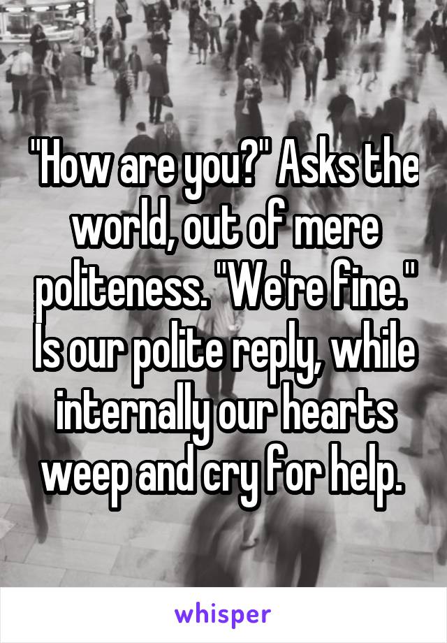 "How are you?" Asks the world, out of mere politeness. "We're fine." Is our polite reply, while internally our hearts weep and cry for help. 