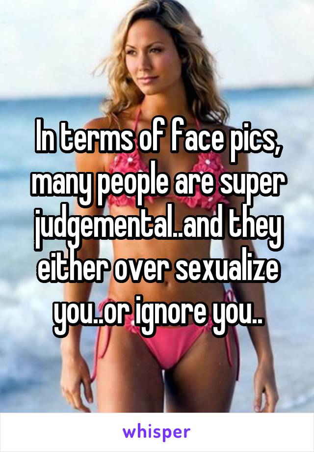 In terms of face pics, many people are super judgemental..and they either over sexualize you..or ignore you..