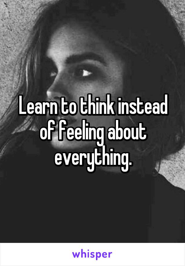 Learn to think instead of feeling about everything.