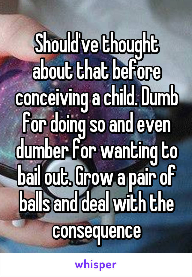 Should've thought about that before conceiving a child. Dumb for doing so and even dumber for wanting to bail out. Grow a pair of balls and deal with the consequence