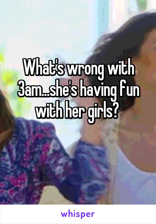 What's wrong with 3am...she's having fun with her girls? 

