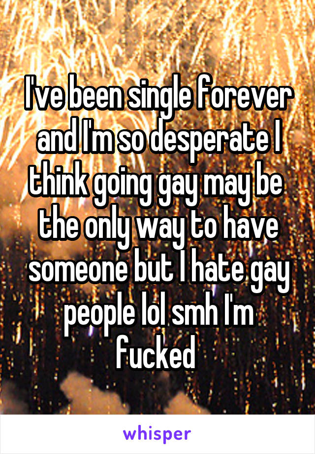 I've been single forever and I'm so desperate I think going gay may be  the only way to have someone but I hate gay people lol smh I'm fucked 