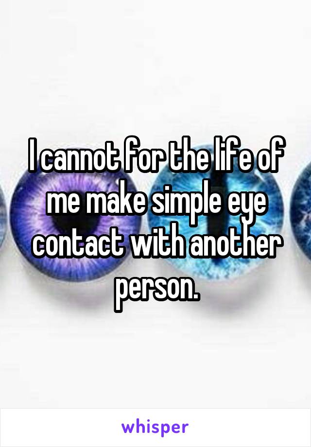 I cannot for the life of me make simple eye contact with another person.
