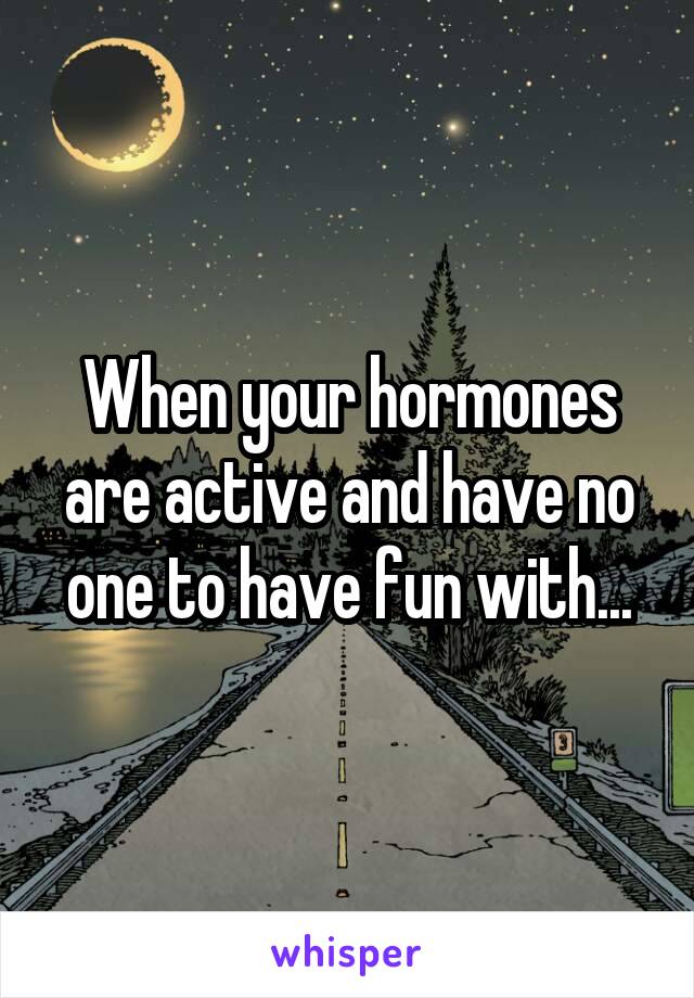 When your hormones are active and have no one to have fun with...