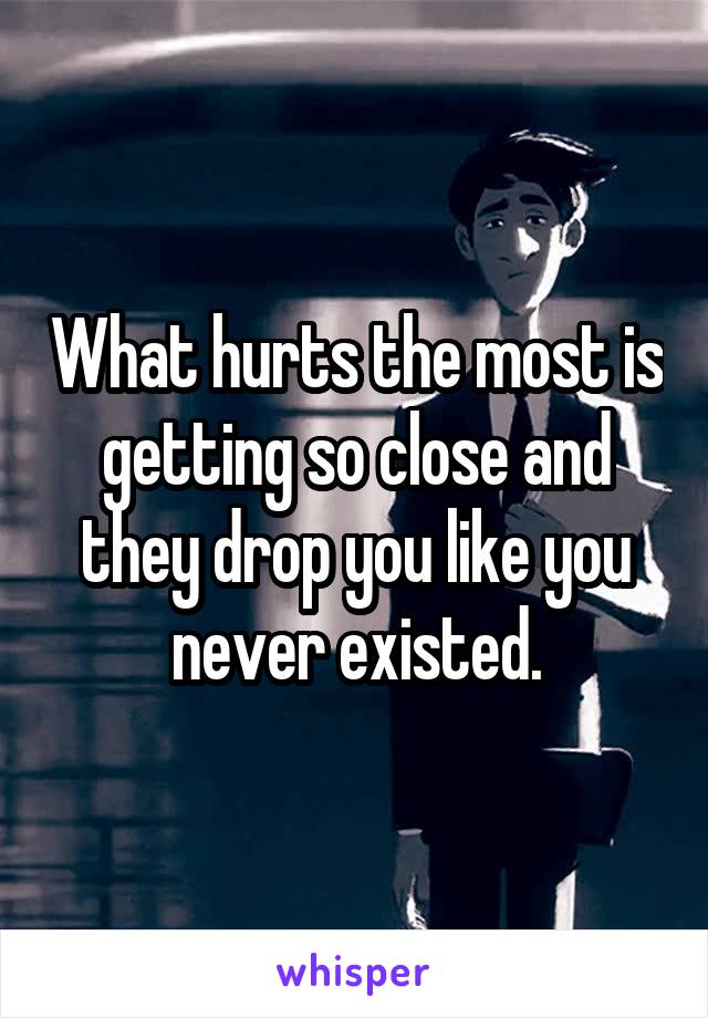 What hurts the most is getting so close and they drop you like you never existed.
