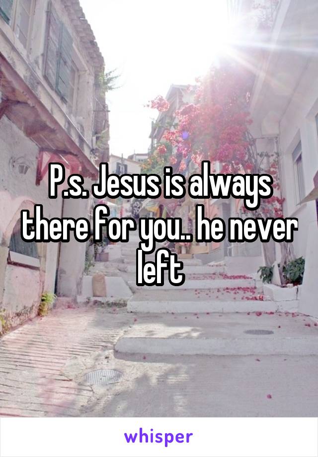 P.s. Jesus is always there for you.. he never left