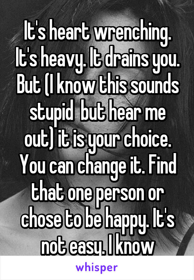 It's heart wrenching. It's heavy. It drains you. But (I know this sounds stupid  but hear me out) it is your choice. You can change it. Find that one person or chose to be happy. It's not easy. I know